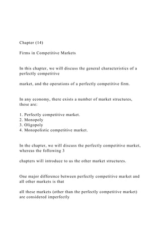 Chapter (14)
Firms in Competitive Markets
In this chapter, we will discuss the general characteristics of a
perfectly competitive
market, and the operations of a perfectly competitive firm.
In any economy, there exists a number of market structures,
these are:
1. Perfectly competitive market.
2. Monopoly
3. Oligopoly
4. Monopolistic competitive market.
In the chapter, we will discuss the perfectly competitive market,
whereas the following 3
chapters will introduce to us the other market structures.
One major difference between perfectly competitive market and
all other markets is that
all these markets (other than the perfectly competitive market)
are considered imperfectly
 