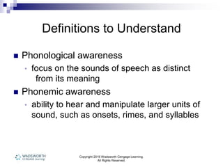 Copyright 2016 Wadsworth Cengage Learning.
All Rights Reserved.
Definitions to Understand
 Phonological awareness
• focus on the sounds of speech as distinct
from its meaning
 Phonemic awareness
• ability to hear and manipulate larger units of
sound, such as onsets, rimes, and syllables
 
