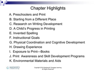 Chapter Highlights
A. Preschoolers and Print
B. Starting from a Different Place
C. Research on Writing Development
D. A Child’s Progress in Printing
E. Invented Spelling
F. Instructional Goals
G. Physical Coordination and Cognitive Development
H. Drawing Experience
I. Exposure to Print—Books
J. Print Awareness and Skill Development Programs
K. Environmental Materials and Aids
Copyright 2016 Wadsworth Cengage Learning.
All Rights Reserved.
 