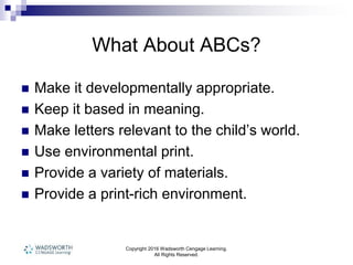 Copyright 2016 Wadsworth Cengage Learning.
All Rights Reserved.
What About ABCs?
 Make it developmentally appropriate.
 Keep it based in meaning.
 Make letters relevant to the child’s world.
 Use environmental print.
 Provide a variety of materials.
 Provide a print-rich environment.
 