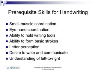 Copyright 2016 Wadsworth Cengage Learning.
All Rights Reserved.
Prerequisite Skills for Handwriting
 Small-muscle coordination
 Eye-hand coordination
 Ability to hold writing tools
 Ability to form basic strokes
 Letter perception
 Desire to write and communicate
 Understanding of left-to-right
 