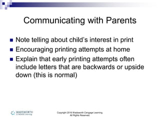 Copyright 2016 Wadsworth Cengage Learning.
All Rights Reserved.
Communicating with Parents
 Note telling about child’s interest in print
 Encouraging printing attempts at home
 Explain that early printing attempts often
include letters that are backwards or upside
down (this is normal)
 