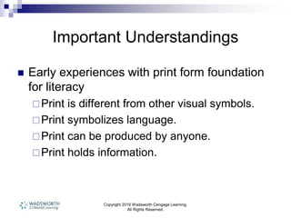 Copyright 2016 Wadsworth Cengage Learning.
All Rights Reserved.
Important Understandings
 Early experiences with print form foundation
for literacy
Print is different from other visual symbols.
Print symbolizes language.
Print can be produced by anyone.
Print holds information.
 