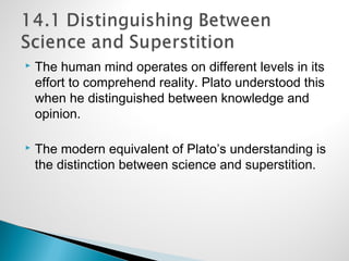  The human mind operates on different levels in its
effort to comprehend reality. Plato understood this
when he distinguished between knowledge and
opinion.
 The modern equivalent of Plato’s understanding is
the distinction between science and superstition.
 