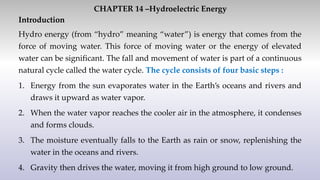 CHAPTER 14 –Hydroelectric Energy
Introduction
Hydro energy (from “hydro” meaning “water”) is energy that comes from the
force of moving water. This force of moving water or the energy of elevated
water can be significant. The fall and movement of water is part of a continuous
natural cycle called the water cycle. The cycle consists of four basic steps :
1. Energy from the sun evaporates water in the Earth’s oceans and rivers and
draws it upward as water vapor.
2. When the water vapor reaches the cooler air in the atmosphere, it condenses
and forms clouds.
3. The moisture eventually falls to the Earth as rain or snow, replenishing the
water in the oceans and rivers.
4. Gravity then drives the water, moving it from high ground to low ground.
 