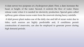 A dam serves two purposes at a hydropower plant. First, a dam increases the
head, or height, of the water. Second, it controls the flow of water. Dams
release water when it is needed for electricity production. Special gates called
spillway gates release excess water from the reservoir during heavy rainfalls.
A tidal power plant makes use of the daily rise and fall of ocean water due to
tides; such sources are highly predictable and, if conditions permit
construction of reservoirs, can also be employed to generate power during
high demand periods.
 