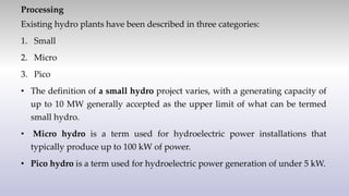 Processing
Existing hydro plants have been described in three categories:
1. Small
2. Micro
3. Pico
• The definition of a small hydro project varies, with a generating capacity of
up to 10 MW generally accepted as the upper limit of what can be termed
small hydro.
• Micro hydro is a term used for hydroelectric power installations that
typically produce up to 100 kW of power.
• Pico hydro is a term used for hydroelectric power generation of under 5 kW.
 