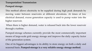 Transportation/ Transmission
Pumped storage.
This method allows electricity to be supplied during high peak demands by
moving water between reservoirs at different elevations. At times of low
electrical demand, excess generation capacity is used to pump water into the
higher reservoir.
When there is higher demand, water is released back into the lower reservoir
through a turbine.
Pumped-storage schemes currently provide the most commercially important
means of large-scale grid energy storage and improve the daily capacity factor
of the generation system.
One of its biggest advantages is its ability to store energy on both a daily and
seasonal basis. Pumped-storage is a very reliable energy storage method.
 
