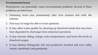 Environmental Issues
Hydropower can potentially cause environmental problems. Several of these
problems are listed here:
1. Damming rivers may permanently alter river systems and wild- life
habitats.
2. Fish may no longer be able to swim upstream.
3. It may affect water quality by churning up dissolved metals that may have
been deposited by discharges from industrial operations.
4. It may increase silting, change water temperatures, and lower the levels of
dissolved oxygen.
5. It may destroy biologically rich and productive lowland and river valley
forests, marshland, and grasslands.
 