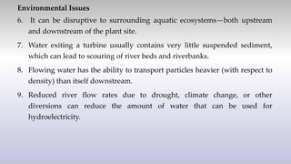 Environmental Issues
6. It can be disruptive to surrounding aquatic ecosystems—both upstream
and downstream of the plant site.
7. Water exiting a turbine usually contains very little suspended sediment,
which can lead to scouring of river beds and riverbanks.
8. Flowing water has the ability to transport particles heavier (with respect to
density) than itself downstream.
9. Reduced river flow rates due to drought, climate change, or other
diversions can reduce the amount of water that can be used for
hydroelectricity.
 