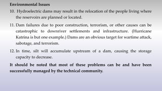 Environmental Issues
10. Hydroelectric dams may result in the relocation of the people living where
the reservoirs are planned or located.
11. Dam failures due to poor construction, terrorism, or other causes can be
catastrophic to downriver settlements and infrastructure. (Hurricane
Katrina is but one example.) Dams are an obvious target for wartime attack,
sabotage, and terrorism.
12. In time, silt will accumulate upstream of a dam, causing the storage
capacity to decrease.
It should be noted that most of these problems can be and have been
successfully managed by the technical community.
 