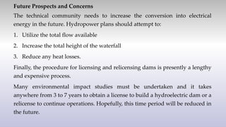 Future Prospects and Concerns
The technical community needs to increase the conversion into electrical
energy in the future. Hydropower plans should attempt to:
1. Utilize the total flow available
2. Increase the total height of the waterfall
3. Reduce any heat losses.
Finally, the procedure for licensing and relicensing dams is presently a lengthy
and expensive process.
Many environmental impact studies must be undertaken and it takes
anywhere from 3 to 7 years to obtain a license to build a hydroelectric dam or a
relicense to continue operations. Hopefully, this time period will be reduced in
the future.
 