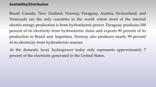 Availability/Distribution
Brazil, Canada, New Zealand, Norway, Paraguay, Austria, Switzerland, and
Venezuela are the only countries in the world where most of the internal
electric energy production is from hydroelectric power. Paraguay produces 100
percent of its electricity from hydroelectric dams and exports 90 percent of its
production to Brazil and Argentina. Norway also produces nearly 99 percent
of its electricity from hydroelectric sources
At the domestic level, hydropower today only represents approximately 7
percent of the electricity generated in the United States.
 