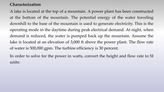 Characterization
A lake is located at the top of a mountain. A power plant has been constructed
at the bottom of the mountain. The potential energy of the water traveling
downhill to the base of the mountain is used to generate electricity. This is the
operating mode in the daytime during peak electrical demand. At night, when
demand is reduced, the water is pumped back up the mountain. Assume the
lake is located at an elevation of 3,000 ft above the power plant. The flow rate
of water is 500,000 gpm. The turbine efficiency is 30 percent.
In order to solve for the power in watts, convert the height and flow rate to SI
units:
 