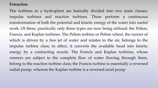 Extraction
The turbines in a hydroplant are basically divided into two main classes:
impulse turbines and reaction turbines. These perform a continuous
transformation of both the potential and kinetic energy of the water into useful
work. Of these, practically only three types are now being utilized: the Pelton,
Francis, and Kaplan turbines. The Pelton turbine or Pelton wheel, the runner of
which is driven by a free jet of water and rotates in the air, belongs to the
impulse turbine class; in effect, it converts the available head into kinetic
energy by a contracting nozzle. The Francis and Kaplan turbines, whose
runners are subject to the complete flow of water flowing through them,
belong to the reaction turbine class; the Francis turbine is essentially a reversed
radial pump, whereas the Kaplan turbine is a reversed axial pump
 