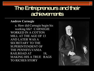 The Entrepreneurs and their achievements <ul><li>Andrew Carnegie </li></ul><ul><li>a. How did Carnegie begin his  working ...