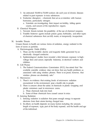 Chapter 14 – A Healthier Environment
3. An estimated 50,000 to 70,000 workers die each year of chronic diseases
related to past exposure to toxic substances.
4. Endocrine disruptors – chemicals that act as or interfere with human
hormones, particularly estrogen.
a. Scientists are investigating their impact on fertility, falling sperm
counts, and cancers of the reproductive organs.
B. Chemical Weapons
1. Terrorist threats include the possibility of the use of chemical weapons.
2. Possible bioterror agents include poison gases, herbicides, and other types
of chemical substances that can kill, maim, or temporarily incapacitate.
XI. Invisible Threats
Unseen threats to health are various forms of radiation, energy radiated in the
form of waves or particles.
A. Electromagnetic Fields (EMFs)
1. These are the invisible electric and magnetic fields generated by an
electrically charged conductor.
2. Epidemiological studies have revealed a link between exposure to high-
voltage lines and cancer, especially leukemia, in electrical workers and
children.
B. Cell Phones
1. The Federal Communications Commission (FCC), has stated that “the
available scientific evidence does not show that any health problems as
associated with using wireless phones. There is no proof, however, that
wireless phones are absolutely safe.”
C. Microwaves
1. There’s no evidence that existing levels of microwave radiation
encountered in the environment pose a health risk to people.
2. There is concern about the safety of chemicals in plastic wrapping and
plastic containers used in microwave ovens.
a. These chemicals leak into food.
b. Some of these chemicals have caused cancer in mice.
D. Ionizing Radiation
1. Ionizing radiation is radiation that poses enough energy to separate
electrons from their atoms leaving charged ions.
2. Its effects on health depends on many factors including the amount,
length of exposure, type, part of the body exposed, and the health and age
of the individual.
 