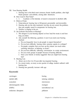 Chapter 14 – A Healthier Environment
XII. Your Hearing Health
1. Hearing loss is the third most common chronic health problem, after high
blood pressure and arthritis, among older Americans.
B. How Loud Is That Noise?
1. 1. Loudness or the intensity of sound is measured in decibels (dB).
C. Effects of Noise
1. Noise-induced hearing loss is 100 percent preventable and irreversible.
2. Hearing aids are the only treatment, but they do not correct the problem;
they just amplify sound to compensate for hearing loss.
3. Tinnitus is ringing in the ear.
D. Are Earbuds Hazardous to Hearing?
1. The dangers to your hearing depend on how loud the music is and how
long you listen.
2. Ask yourself the following questions to see if you need your hearing
checked.
a. Do you frequently have to ask people to repeat themselves?
b. Do you have difficulty hearing when someone speaks in a whisper?
c. Do people complain that you turn up the volume too much when
watching television or listening to music?
d. Do you have difficulty following conversation in a noisy environment:
e. Do you avoid groups of people because of hearing difficulty:
f. Have your friends or family suggested that you might have hearing
loss?
E. Hearing Loss
1. About one in five 6 to 19-year-olds has impaired hearing.
2. In a recent study, as many as one quarter of college student suffered mild
hearing loss.
3. Hearing loss generally increase with age.
Keywords
carcinogen
decibel (dB)
ecosystem
electromagnetic fields
(EMFs)
endocrine disruptors
hazing
ionizing radiation
microwaves
mutagen
nonvolitional sex
pollutant
 