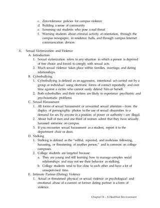 Chapter 14 – A Healthier Environment
c. Zero-tolerance policies for campus violence
d. Building a sense of community
e. Screening out students who pose a real threat
f. Warning students about criminal activity at orientation, through the
campus newspaper, in residence halls, and through campus Internet
communication devices
V. Sexual Victimization and Violence
A. Introduction
1. Sexual victimization refers to any situation in which a person is deprived
of free choice and forced to comply with sexual acts.
2. Much sexual violence takes place within families, marriage, and dating
relationships.
B. Cyberbullying
1. Cyberbullying is defined as an aggressive, intentional act carried out by a
group or individual using electronic forms of contact repeatedly and over
time against a victim who cannot easily defend him-or herself.
2. Both cyberbullies and their victims are likely to experience psychiatric and
psychosomatic problems.
C. Sexual Harassment
1. All forms of sexual harassment or unwanted sexual attention—from the
display of pornographic photos to the use of sexual obscenities to a
demand for sex by anyone in a position of power or authority—are illegal.
2. About half of men and one third of women admit that they have sexually
harassed someone on campus.
3. If you encounter sexual harassment as a student, report it to the
department chair or dean.
D. Stalking
1. Stalking is defined as the “willful, repeated, and malicious following,
harassing, or threatening of another person,” and is common on college
campuses.
2. College students are targeted because:
a. They are young and still learning how to manage complex social
relationships and may not see their behavior as stalking.
b. College students tend to live close to each other and have a lot of
unsupervised time.
E. Intimate Partner (Dating) Violence
1. Actual or threatened physical or sexual violence or psychological and
emotional abuse of a current or former dating partner is a form of
violence.
 