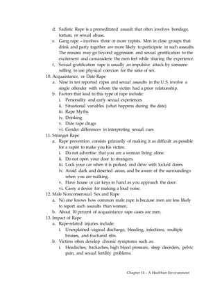 Chapter 14 – A Healthier Environment
d. Sadistic Rape is a premeditated assault that often involves bondage,
torture, or sexual abuse.
e. Gang rape – involves three or more rapists. Men in close groups that
drink and party together are more likely to participate in such assaults.
The reasons may go beyond aggression and sexual gratification to the
excitement and camaraderie the men feel while sharing the experience.
f. Sexual gratification rape is usually an impulsive attack by someone
willing to use physical coercion for the sake of sex.
10. Acquaintance, or Date Rape
a. Nine in ten reported rapes and sexual assaults in the U.S. involve a
single offender with whom the victim had a prior relationship.
b. Factors that lead to this type of rape include:
i. Personality and early sexual experiences
ii. Situational variables (what happens during the date)
iii. Rape Myths
iv. Drinking
v. Date rape drugs
vi. Gender differences in interpreting sexual cues
11. Stranger Rape
a. Rape prevention consists primarily of making it as difficult as possible
for a rapist to make you his victim.
i. Do not advertise that you are a woman living alone.
ii. Do not open your door to strangers.
iii. Lock your car when it is parked, and drive with locked doors.
iv. Avoid dark and deserted areas, and be aware of the surroundings
when you are walking.
v. Have house or car keys in hand as you approach the door.
vi. Carry a device for making a loud noise.
12. Male Nonconsensual Sex and Rape
a. No one knows how common male rape is because men are less likely
to report such assaults than women.
b. About 10 percent of acquaintance rape cases are men.
13. Impact of Rape
a. Rape-related injuries include:
i. Unexplained vaginal discharge, bleeding, infections, multiple
bruises, and fractured ribs.
b. Victims often develop chronic symptoms such as:
i. Headaches, backaches, high blood pressure, sleep disorders, pelvic
pain, and sexual fertility problems.
 