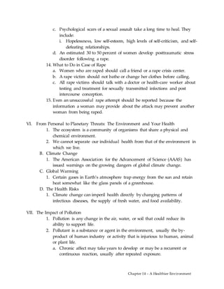 Chapter 14 – A Healthier Environment
c. Psychological scars of a sexual assault take a long time to heal. They
include:
i. Hopelessness, low self-esteem, high levels of self-criticism, and self-
defeating relationships.
d. An estimated 30 to 50 percent of women develop posttraumatic stress
disorder following a rape.
14. What to Do in Case of Rape
a. Women who are raped should call a friend or a rape crisis center.
b. A rape victim should not bathe or change her clothes before calling.
c. All rape victims should talk with a doctor or health-care worker about
testing and treatment for sexually transmitted infections and post
intercourse conception.
15. Even an unsuccessful rape attempt should be reported because the
information a woman may provide about the attack may prevent another
woman from being raped.
VI. From Personal to Planetary Threats: The Environment and Your Health
1. The ecosystem is a community of organisms that share a physical and
chemical environment.
2. We cannot separate our individual health from that of the environment in
which we live.
B. Climate Change
1. The American Association for the Advancement of Science (AAAS) has
issued warnings on the growing dangers of global climate change.
C. Global Warming
1. Certain gases in Earth’s atmosphere trap energy from the sun and retain
heat somewhat like the glass panels of a greenhouse.
D. The Health Risks
1. Climate change can imperil health directly by changing patterns of
infectious diseases, the supply of fresh water, and food availability.
VII. The Impact of Pollution
1. Pollution is any change in the air, water, or soil that could reduce its
ability to support life.
2. Pollutant is a substance or agent in the environment, usually the by-
product of human industry or activity that is injurious to human, animal
or plant life.
a. Chronic affect may take years to develop or may be a recurrent or
continuous reaction, usually after repeated exposure.
 