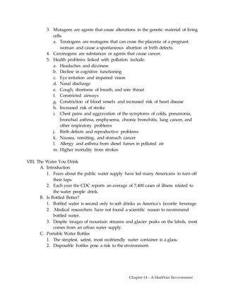 Chapter 14 – A Healthier Environment
3. Mutagens are agents that cause alterations in the genetic material of living
cells.
a. Teratogens are mutagens that can cross the placenta of a pregnant
woman and cause a spontaneous abortion or birth defects.
4. Carcinogens are substances or agents that cause cancer.
5. Health problems linked with pollution include:
a. Headaches and dizziness
b. Decline in cognitive functioning
c. Eye irritation and impaired vision
d. Nasal discharge
e. Cough, shortness of breath, and sore throat
f. Constricted airways
g. Constriction of blood vessels and increased risk of heart disease
h. Increased risk of stroke
i. Chest pains and aggravation of the symptoms of colds, pneumonia,
bronchial asthma, emphysema, chronic bronchitis, lung cancer, and
other respiratory problems
j. Birth defects and reproductive problems
k. Nausea, vomiting, and stomach cancer
l. Allergy and asthma from diesel fumes in polluted air
m. Higher mortality from strokes
VIII. The Water You Drink
A. Introduction
1. Fears about the public water supply have led many Americans to turn off
their taps.
2. Each year the CDC reports an average of 7,400 cases of illness related to
the water people drink.
B. Is Bottled Better?
1. Bottled water is second only to soft drinks as America’s favorite beverage
2. .Medical researchers have not found a scientific reason to recommend
bottled water.
3. Despite images of mountain streams and glacier peaks on the labels, most
comes from an urban water supply.
C. Portable Water Bottles
1. The simplest, safest, most ecofriendly water container is a glass.
2. Disposable bottles pose a risk to the environment.
 