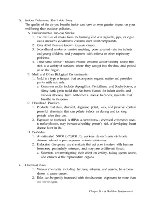 Chapter 14 – A Healthier Environment
IX. Indoor Pollutants: The Inside Story
The quality of the air you breathe inside can have an even greater impact on your
well-being than outdoor pollution.
A. Environmental Tobacco Smoke
1. The mixture of smoke from the burning end of a cigarette, pipe, or cigar
and a smoker’s exhalations contains over 4,000 compounds.
2. Over 40 of them are known to cause cancer.
3. Secondhand smoke or passive smoking, poses greatest risks for infants
and young children, and youngsters with asthma or other respiratory
problems.
4. Third-hand smoke – tobacco residue contains cancer-causing toxins that
stick to a variety of surfaces, where they can get into the dust, and picked
up on the fingers.
B. Mold and Other Biological Contaminants
1. Mold is a type of fungus that decomposes organic matter and provides
plants with nutrients.
a. Common molds include Aspergillus, Penicillium, and Stachybotrys, a
slimy dark green mold that has been blamed for infant deaths and
various illnesses, from Alzheimer’s disease to cancer, in adults that
breathe in its spores.
C. Household Products
1. Products that clean, disinfect, degrease, polish, wax, and preserve contain
powerful chemicals that can pollute indoor air during and for long
periods after their use.
2. Exposure to bisphenol A (BPA), a controversial chemical commonly used
to make plastics, may increase a healthy person’s risk of developing heart
disease later in life.
D. Pesticides
1. An estimated 50,000 to 70,000 U.S. workers die each year of chronic
diseases related to past exposure to toxic substances.
2. Endocrine disruptors, are chemicals that act as or interfere with human
hormones, particularly estrogen, and may pose a different threat.
a. Scientists are investigating their effect on fertility, falling sperm counts,
and cancers of the reproductive organs.
X. Chemical Risks
1. Various chemicals, including benzene, asbestos, and arsenic, have been
shown to cause cancer.
2. Risks can be greatly increased with simultaneous exposures to more than
one carcinogen.
 