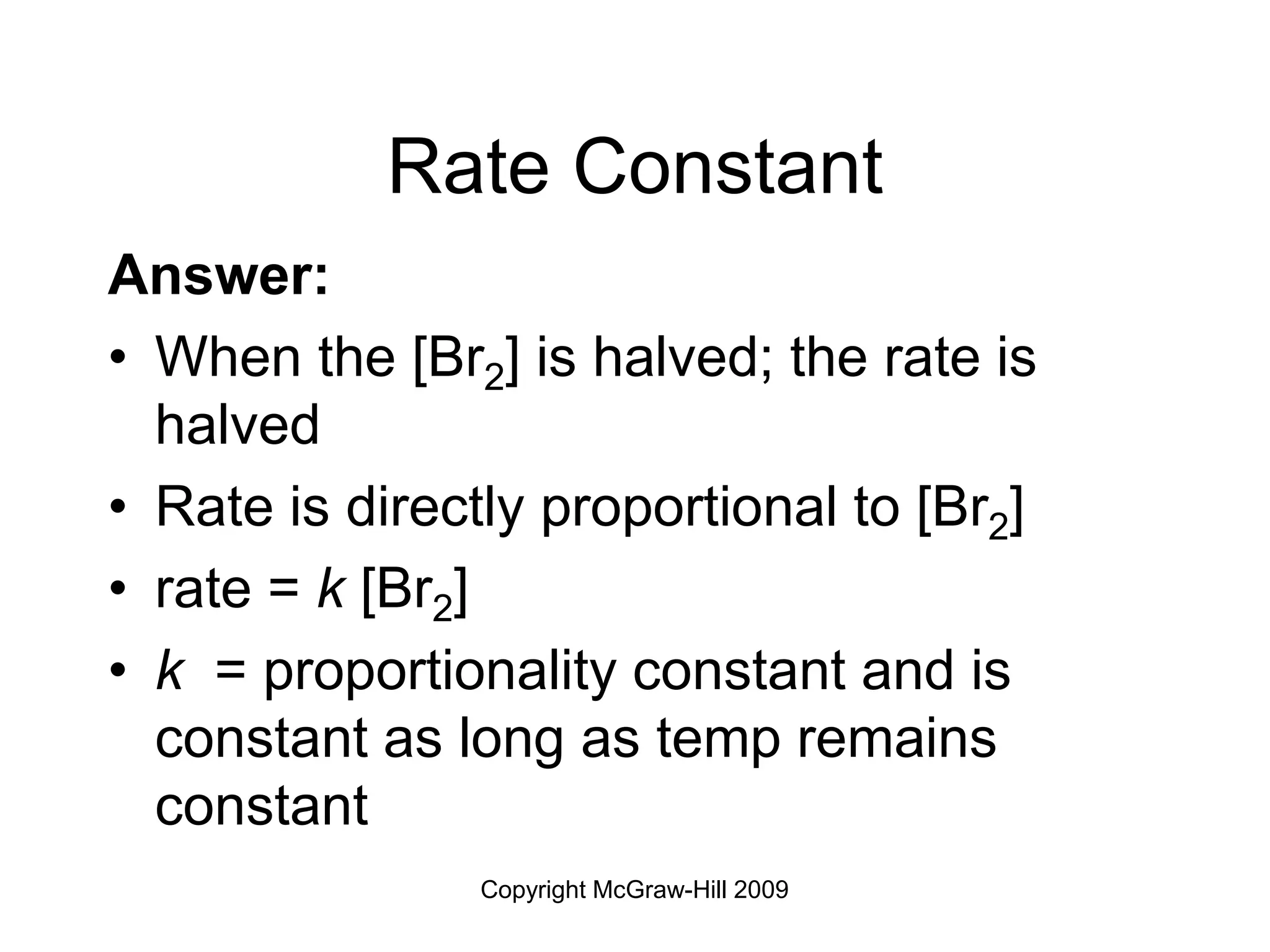 Copyright McGraw-Hill 2009
Rate Constant
Answer:
• When the [Br2] is halved; the rate is
halved
• Rate is directly proportional to [Br2]
• rate = k [Br2]
• k = proportionality constant and is
constant as long as temp remains
constant
 