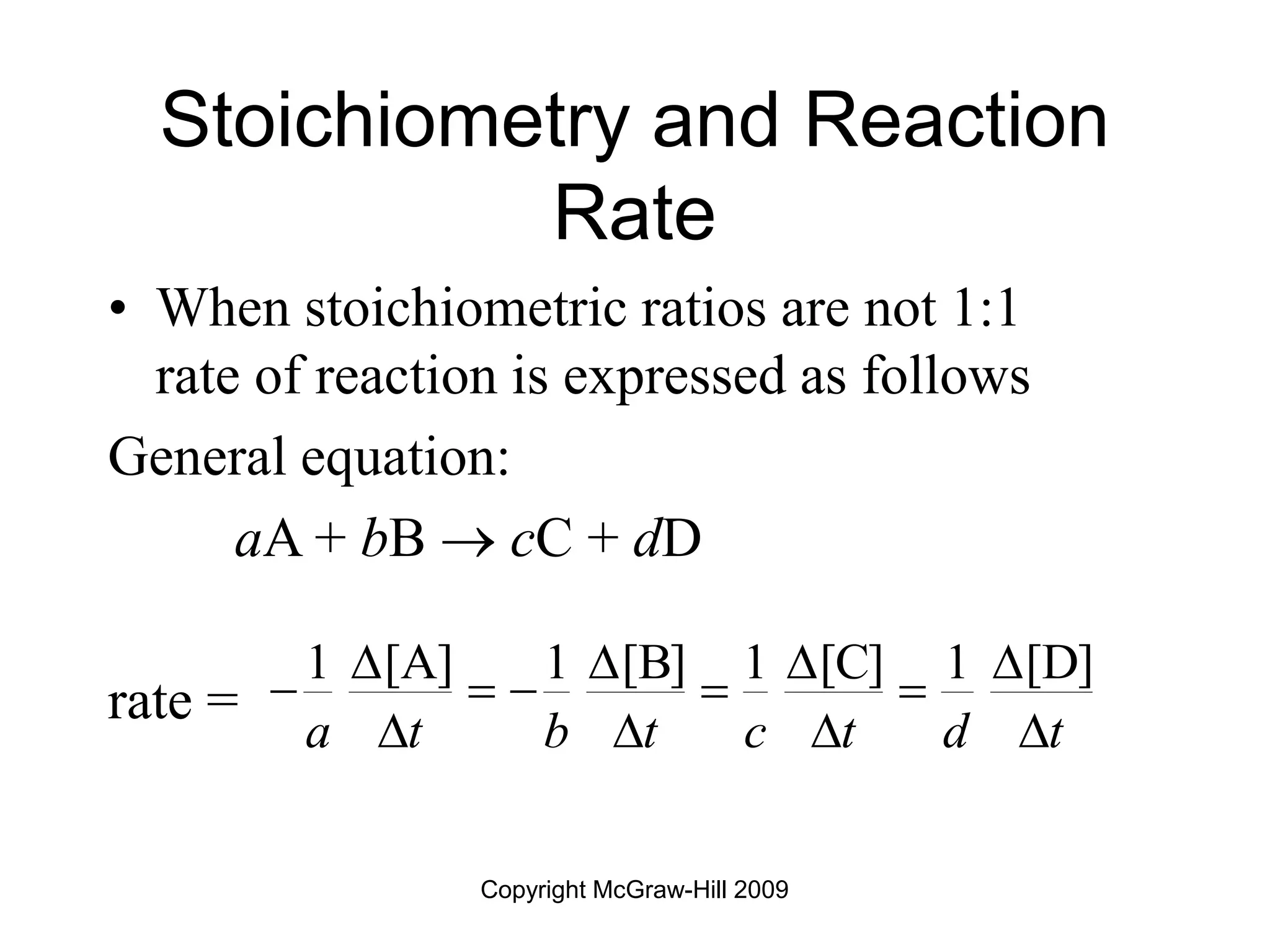 Copyright McGraw-Hill 2009
Stoichiometry and Reaction
Rate
• When stoichiometric ratios are not 1:1
rate of reaction is expressed as follows
General equation:
aA + bB  cC + dD
rate =
1 [A] 1 [B] 1 [C] 1 [D]
a t b t c t d t
   
    
   
 