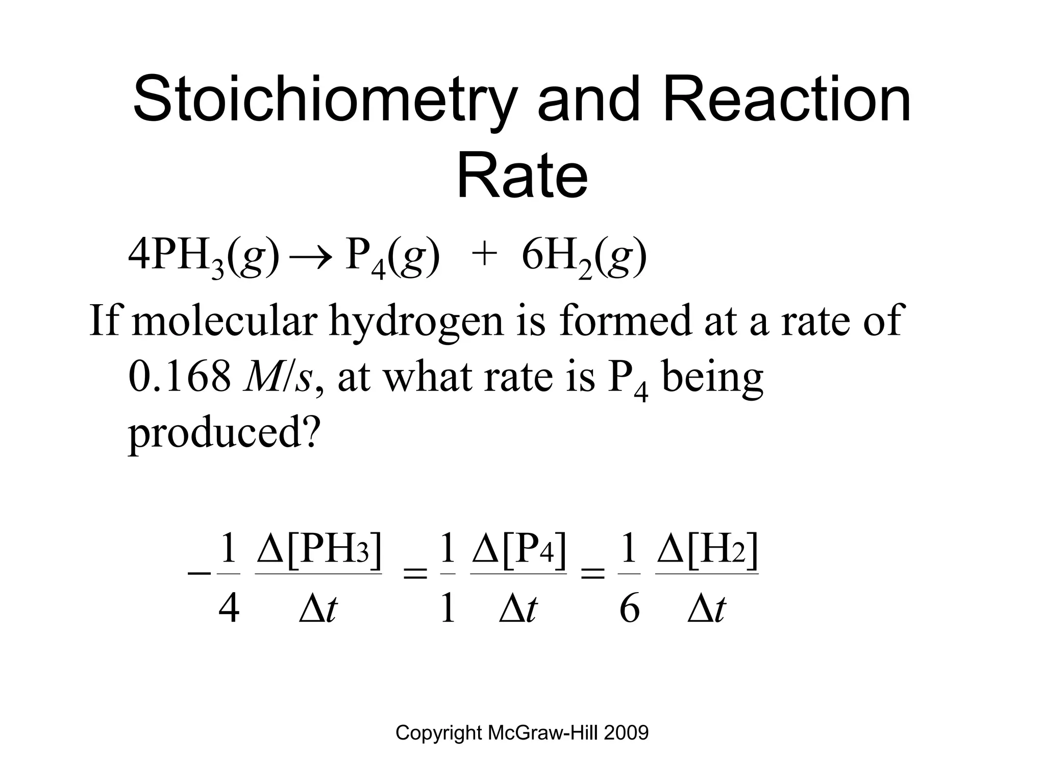 Copyright McGraw-Hill 2009
Stoichiometry and Reaction
Rate
4PH3(g)  P4(g) + 6H2(g)
If molecular hydrogen is formed at a rate of
0.168 M/s, at what rate is P4 being
produced?
3 4 2
1 [PH ] 1 [P ] 1 [H ]
4 1 6
t t t
  
  
  
 