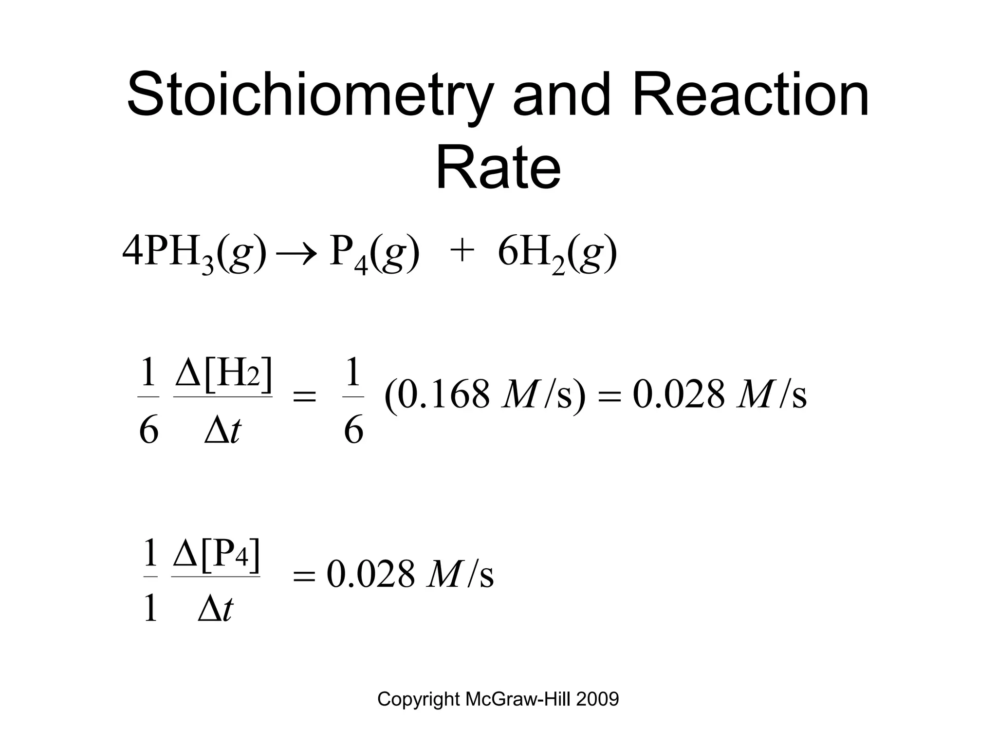 Copyright McGraw-Hill 2009
Stoichiometry and Reaction
Rate
4PH3(g)  P4(g) + 6H2(g)
2
1 [H ] 1
(0.168 /s) 0.028 /s
6 6
M M
t

 

4
1 [P ]
0.028 /s
1
M
t



 