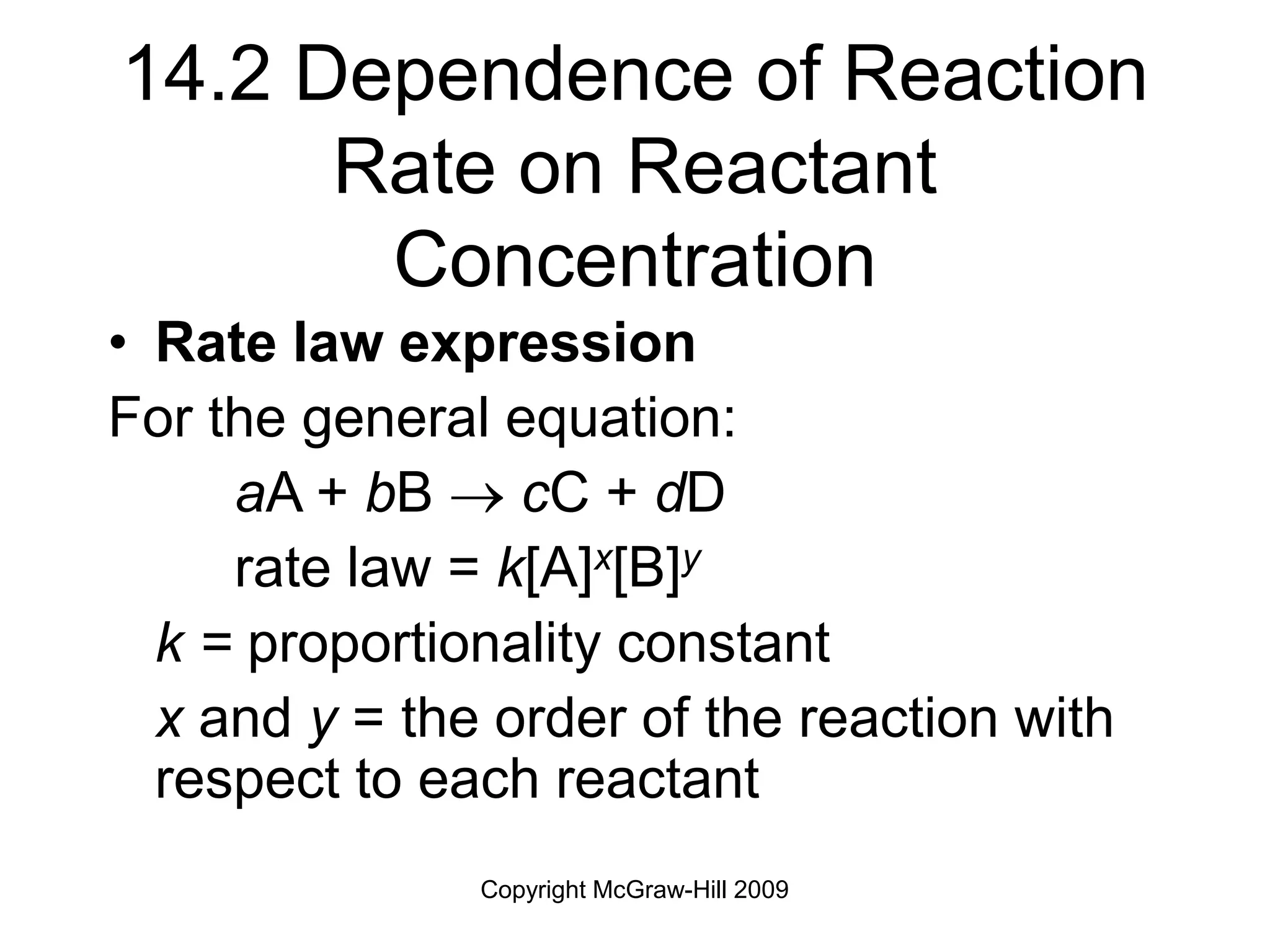 Copyright McGraw-Hill 2009
14.2 Dependence of Reaction
Rate on Reactant
Concentration
• Rate law expression
For the general equation:
aA + bB  cC + dD
rate law = k[A]x[B]y
k = proportionality constant
x and y = the order of the reaction with
respect to each reactant
 