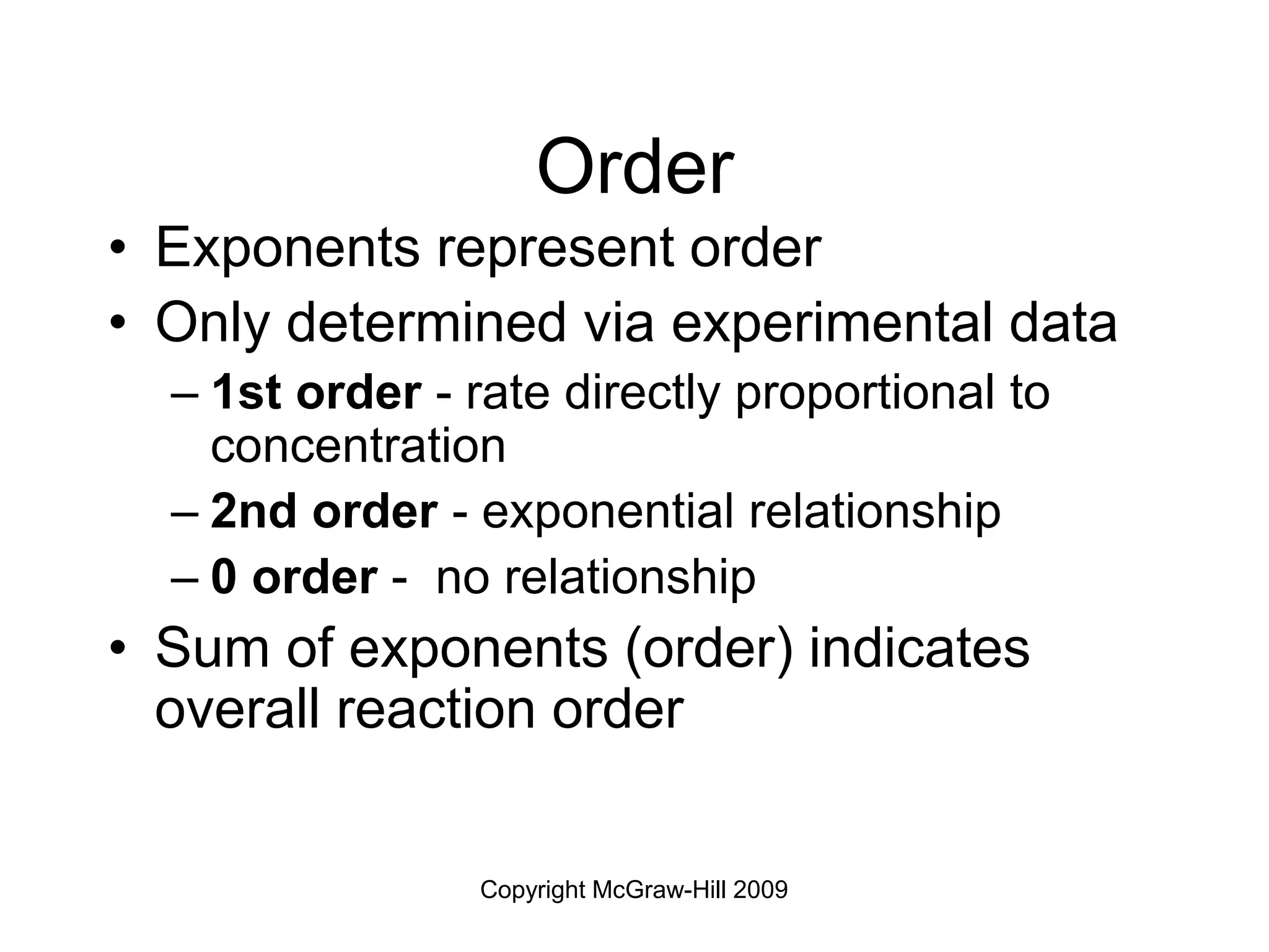 Copyright McGraw-Hill 2009
Order
• Exponents represent order
• Only determined via experimental data
– 1st order - rate directly proportional to
concentration
– 2nd order - exponential relationship
– 0 order - no relationship
• Sum of exponents (order) indicates
overall reaction order
 