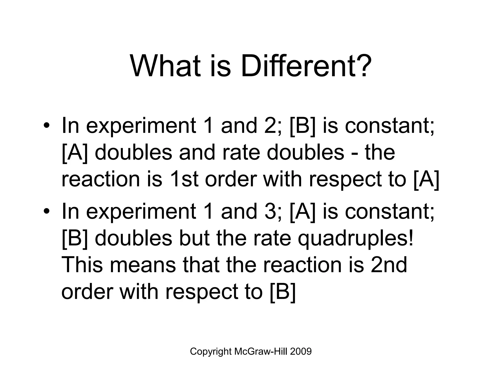 Copyright McGraw-Hill 2009
What is Different?
• In experiment 1 and 2; [B] is constant;
[A] doubles and rate doubles - the
reaction is 1st order with respect to [A]
• In experiment 1 and 3; [A] is constant;
[B] doubles but the rate quadruples!
This means that the reaction is 2nd
order with respect to [B]
 