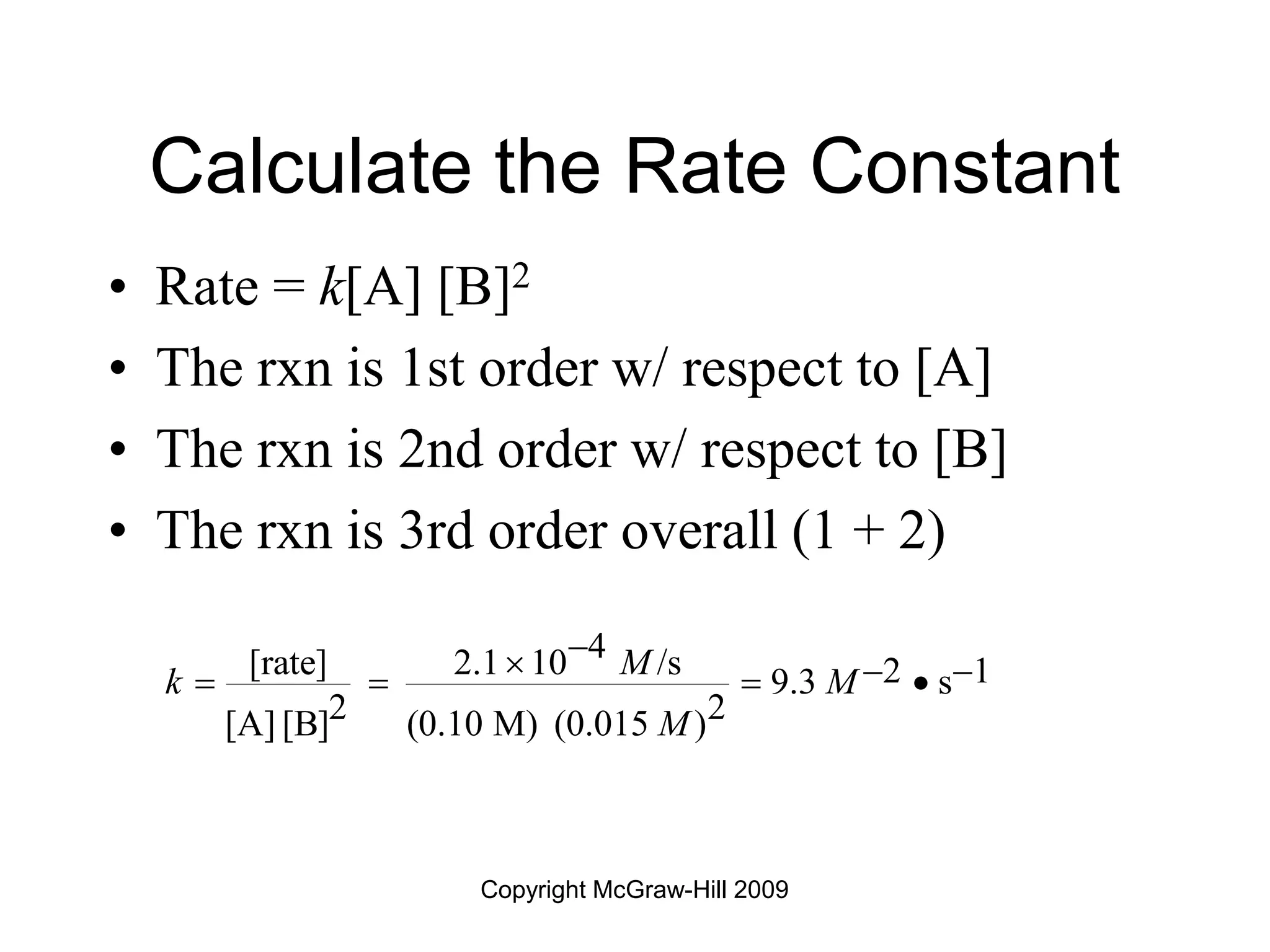 Copyright McGraw-Hill 2009
Calculate the Rate Constant
• Rate = k[A] [B]2
• The rxn is 1st order w/ respect to [A]
• The rxn is 2nd order w/ respect to [B]
• The rxn is 3rd order overall (1 + 2)
4
[rate] 2.1 10 /s 2 1
9.3 s
2 2
[A] [B] (0.10 M) (0.015 )
M
k M
M

  
   
 