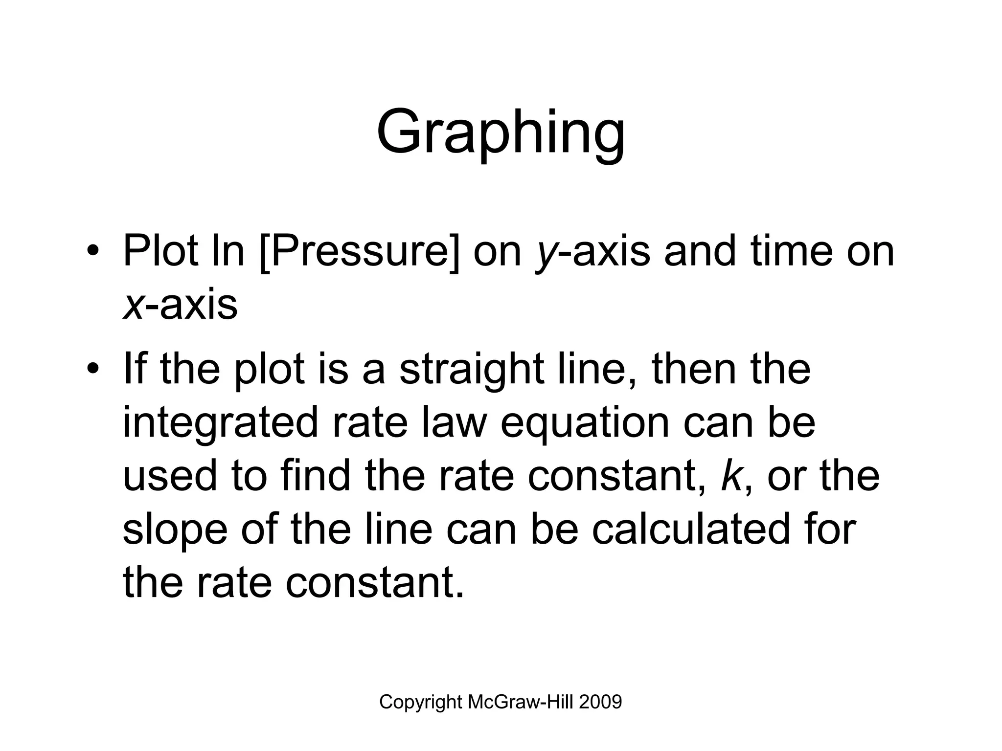 Copyright McGraw-Hill 2009
Graphing
• Plot ln [Pressure] on y-axis and time on
x-axis
• If the plot is a straight line, then the
integrated rate law equation can be
used to find the rate constant, k, or the
slope of the line can be calculated for
the rate constant.
 