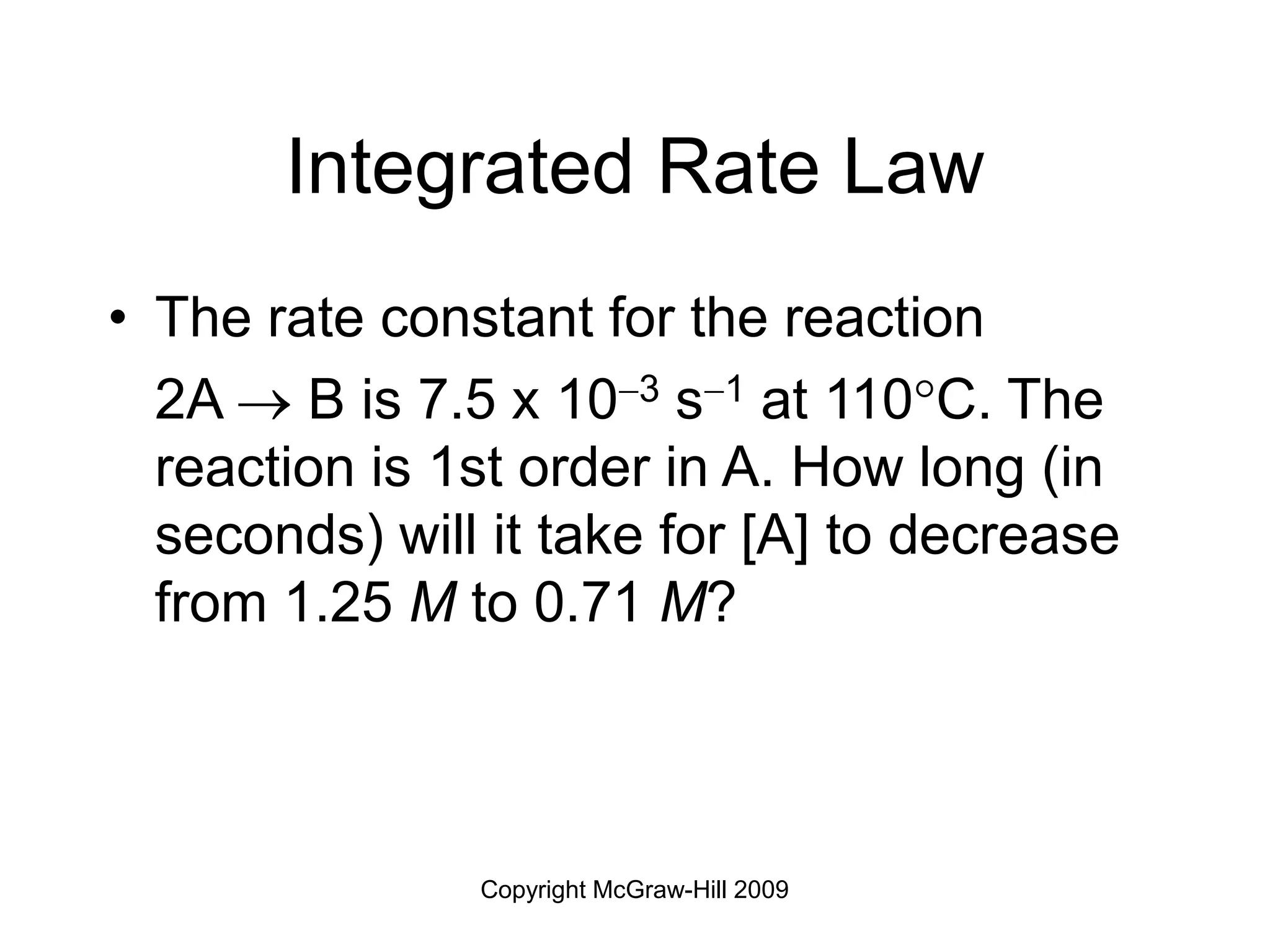 Copyright McGraw-Hill 2009
Integrated Rate Law
• The rate constant for the reaction
2A  B is 7.5 x 103 s1 at 110C. The
reaction is 1st order in A. How long (in
seconds) will it take for [A] to decrease
from 1.25 M to 0.71 M?
 