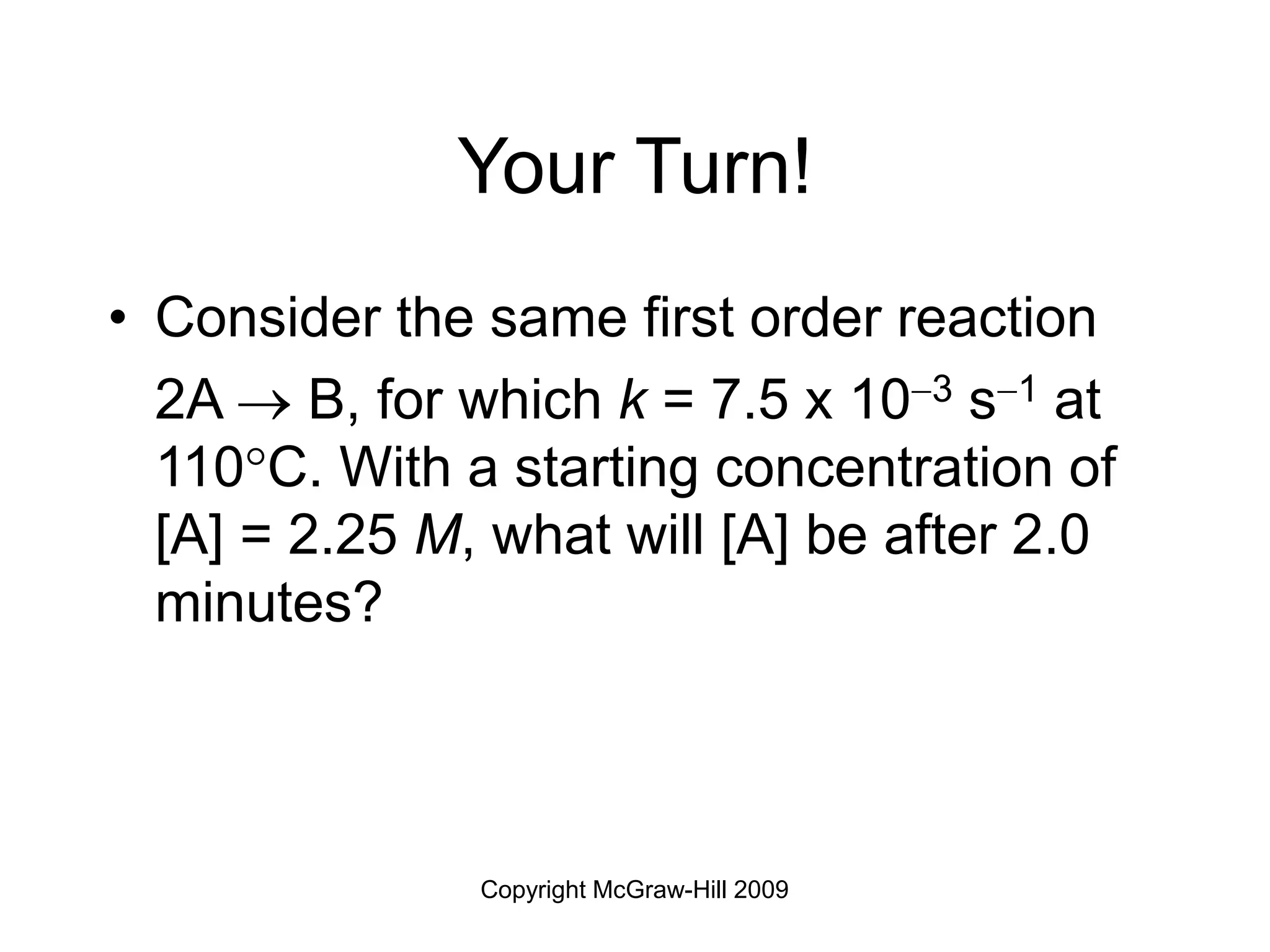 Copyright McGraw-Hill 2009
Your Turn!
• Consider the same first order reaction
2A  B, for which k = 7.5 x 103 s1 at
110C. With a starting concentration of
[A] = 2.25 M, what will [A] be after 2.0
minutes?
 
