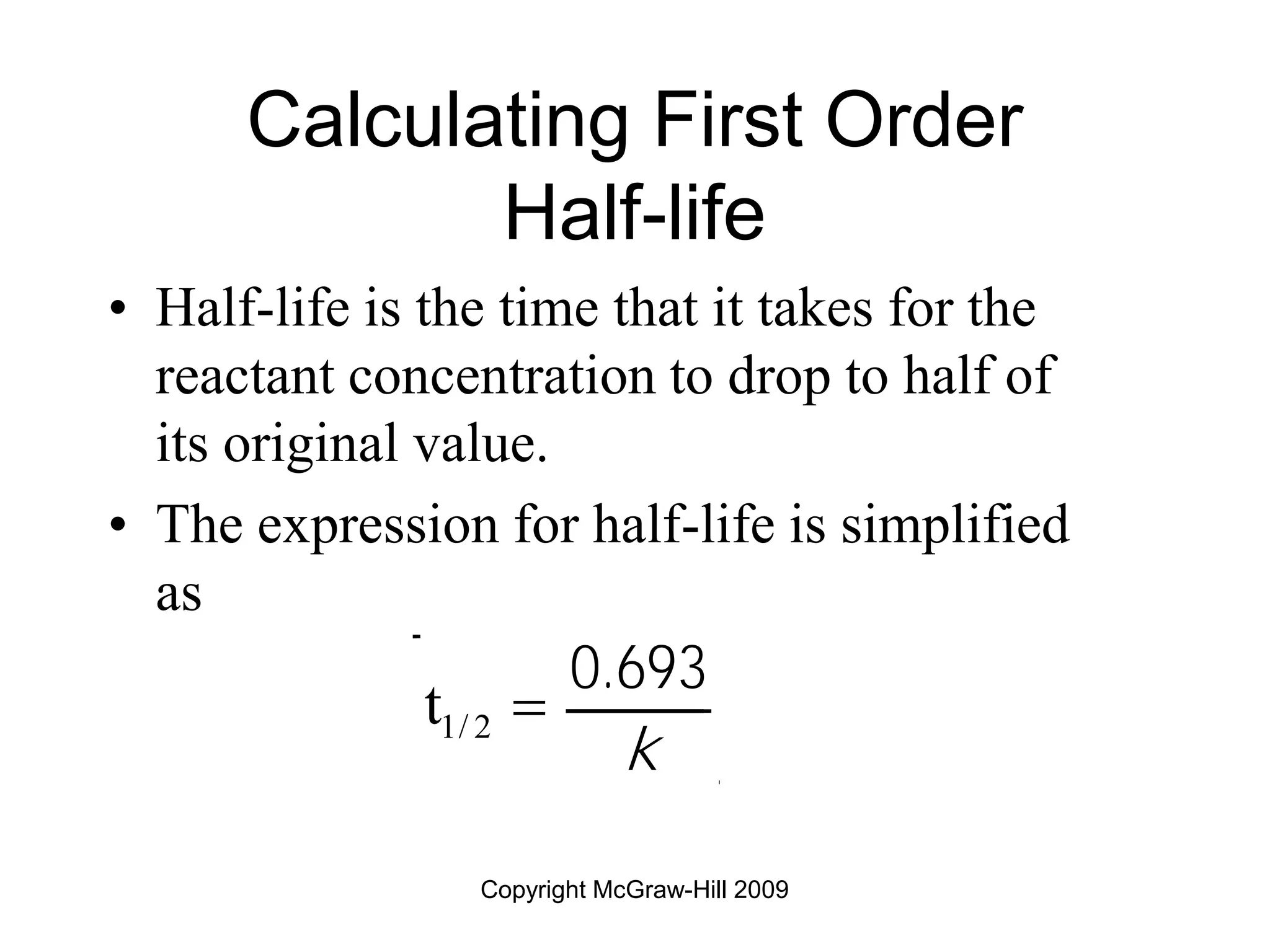 Copyright McGraw-Hill 2009
Calculating First Order
Half-life
• Half-life is the time that it takes for the
reactant concentration to drop to half of
its original value.
• The expression for half-life is simplified
as
t1/ 2 
0.693
k
 