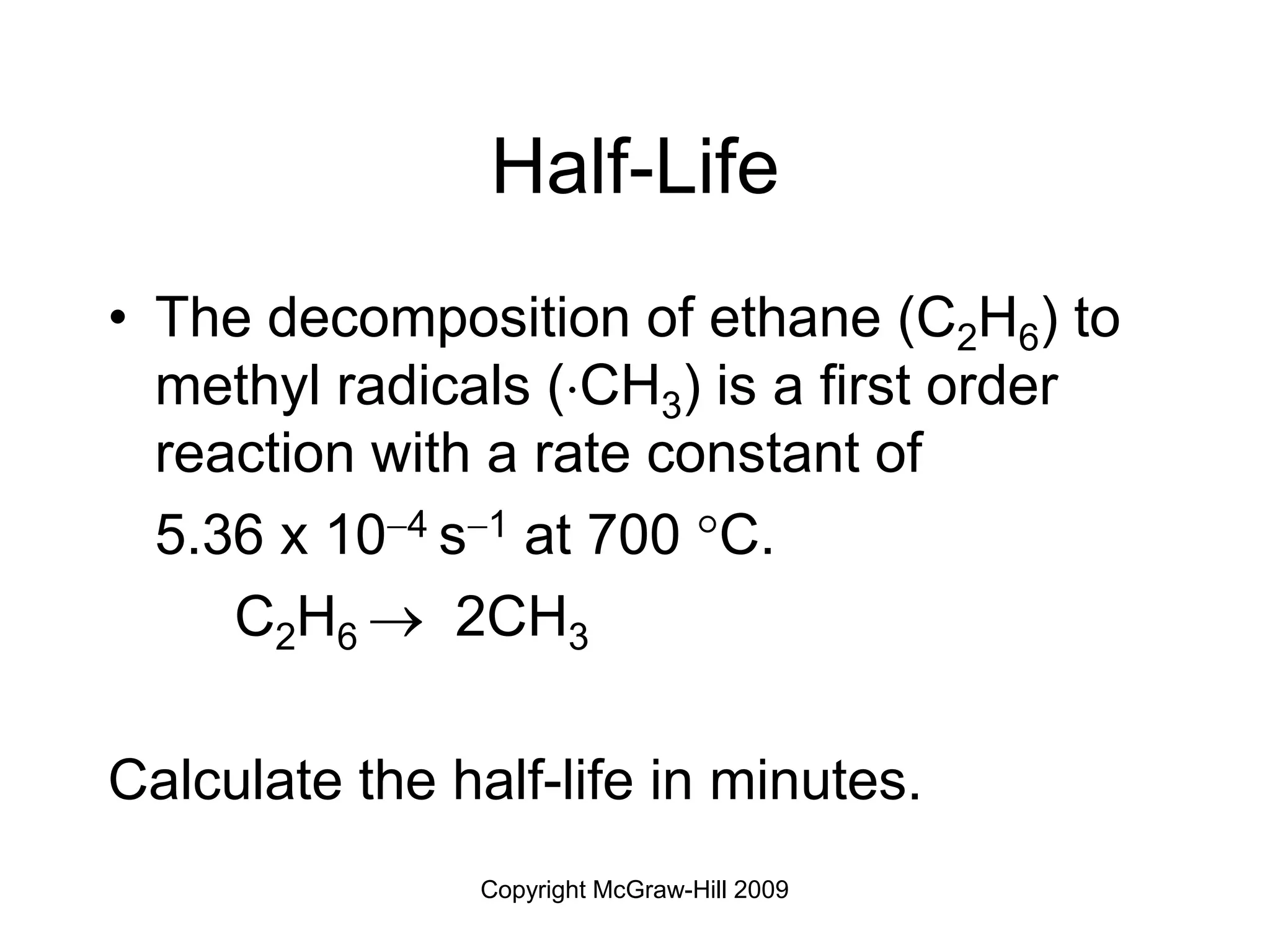 Copyright McGraw-Hill 2009
Half-Life
• The decomposition of ethane (C2H6) to
methyl radicals (CH3) is a first order
reaction with a rate constant of
5.36 x 104 s1 at 700 C.
C2H6  2CH3
Calculate the half-life in minutes.
 