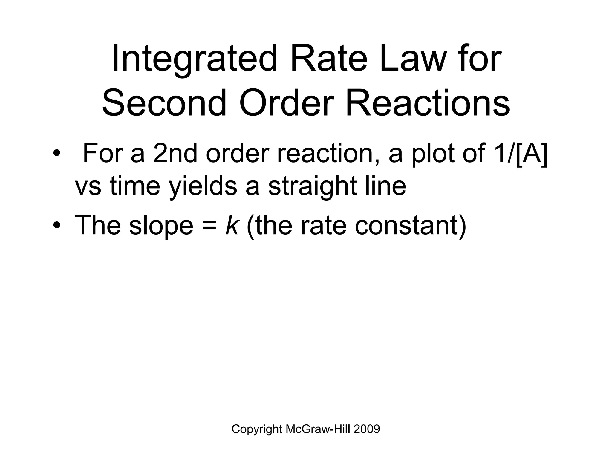 Copyright McGraw-Hill 2009
Integrated Rate Law for
Second Order Reactions
• For a 2nd order reaction, a plot of 1/[A]
vs time yields a straight line
• The slope = k (the rate constant)
 