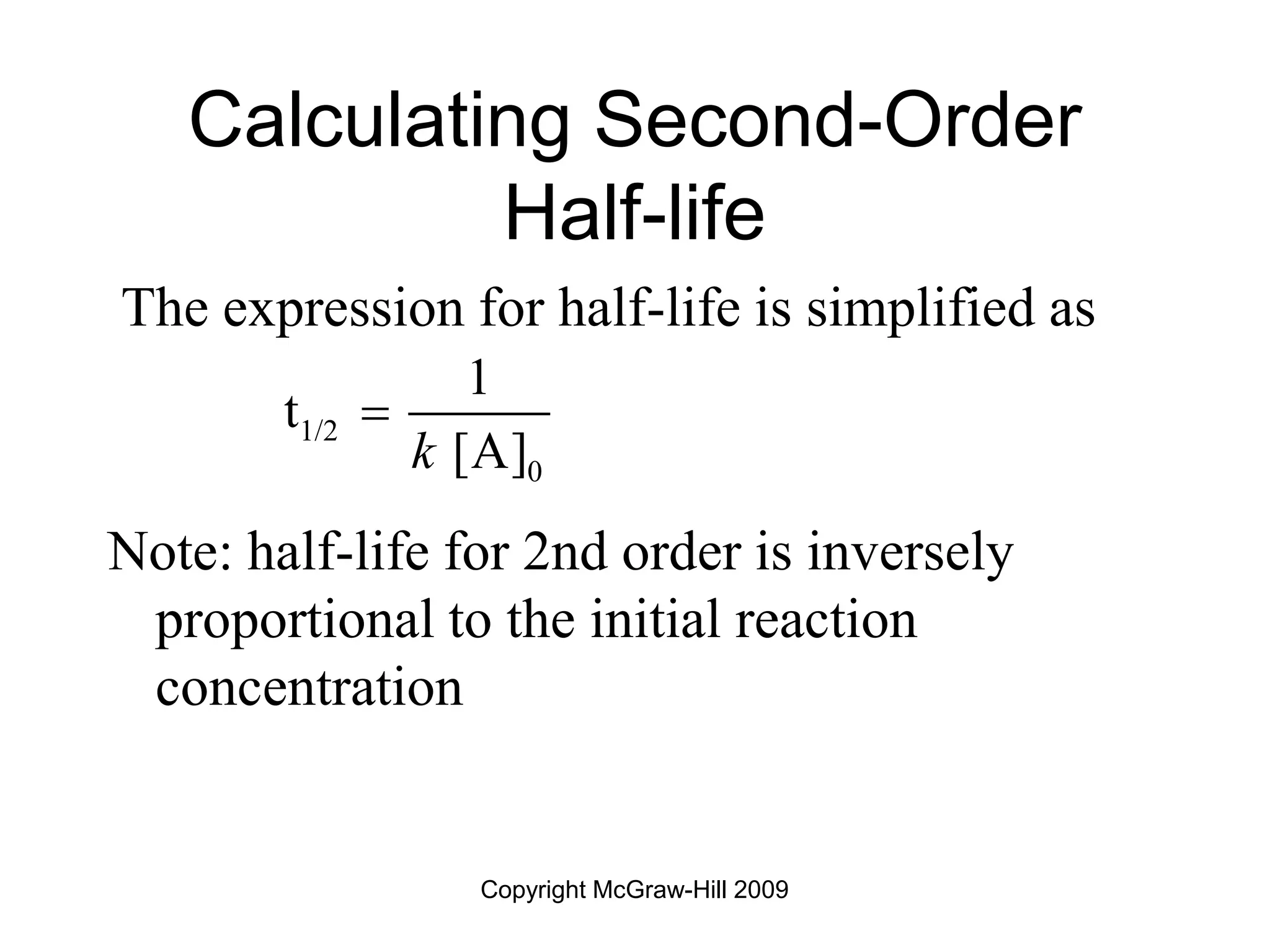 Copyright McGraw-Hill 2009
Calculating Second-Order
Half-life
The expression for half-life is simplified as
Note: half-life for 2nd order is inversely
proportional to the initial reaction
concentration
1/2
0
1
t
[A]
k

 