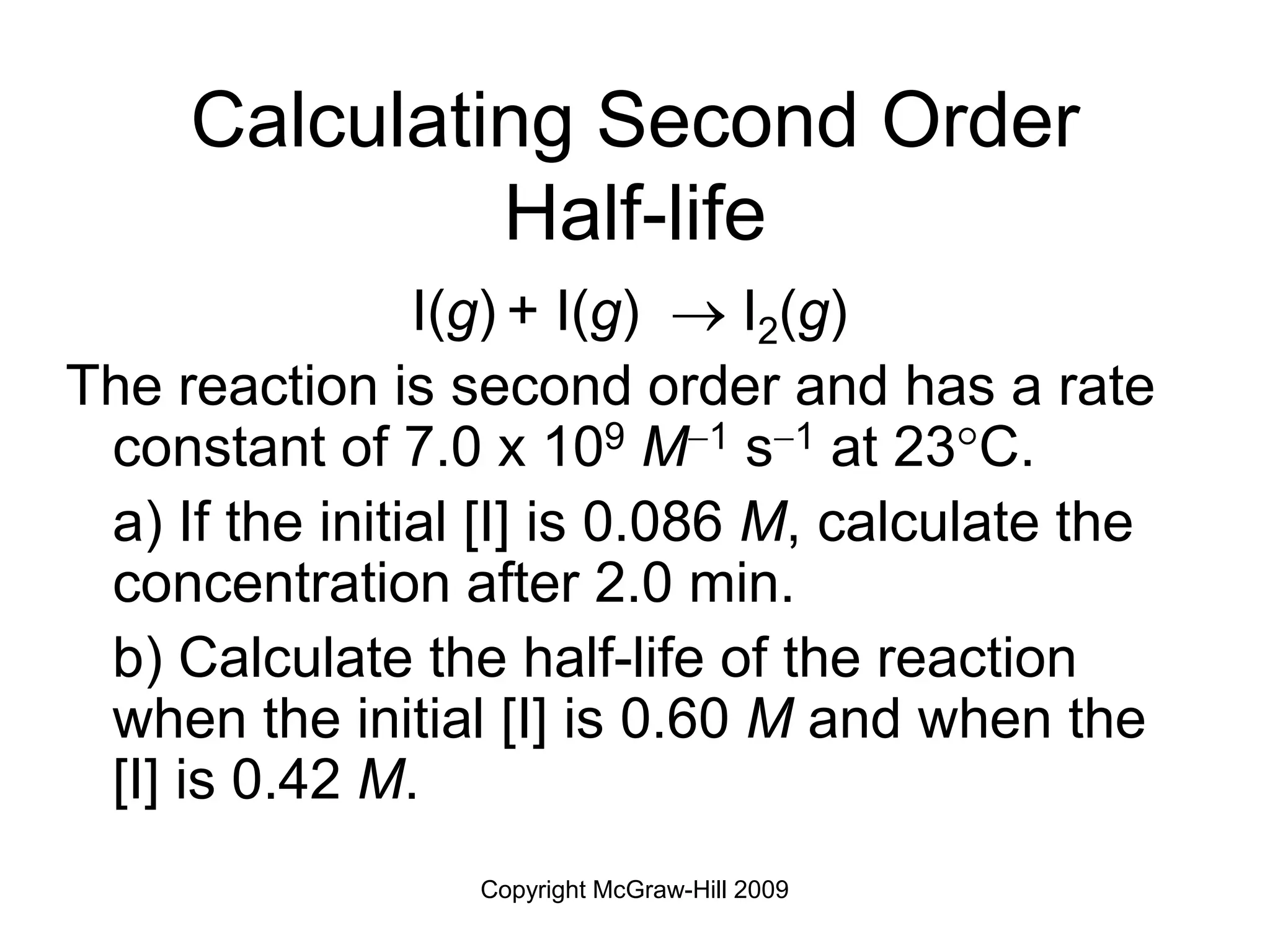 Copyright McGraw-Hill 2009
Calculating Second Order
Half-life
I(g) + I(g)  I2(g)
The reaction is second order and has a rate
constant of 7.0 x 109 M1 s1 at 23C.
a) If the initial [I] is 0.086 M, calculate the
concentration after 2.0 min.
b) Calculate the half-life of the reaction
when the initial [I] is 0.60 M and when the
[I] is 0.42 M.
 