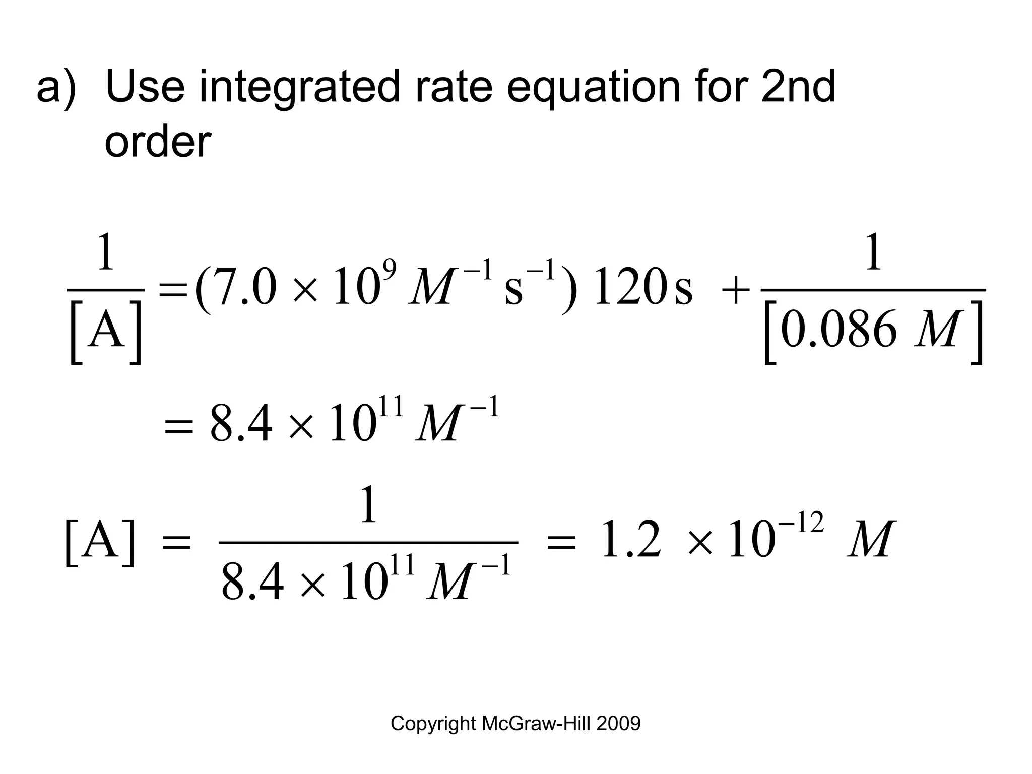 Copyright McGraw-Hill 2009
a) Use integrated rate equation for 2nd
order
   
9 1 1
11 1
12
11 1
1 1
(7.0 10 s ) 120s
A 0.086
8.4 10
1
[A] 1.2 10
8.4 10
M
M
M
M
M
 



  
 
  

 
