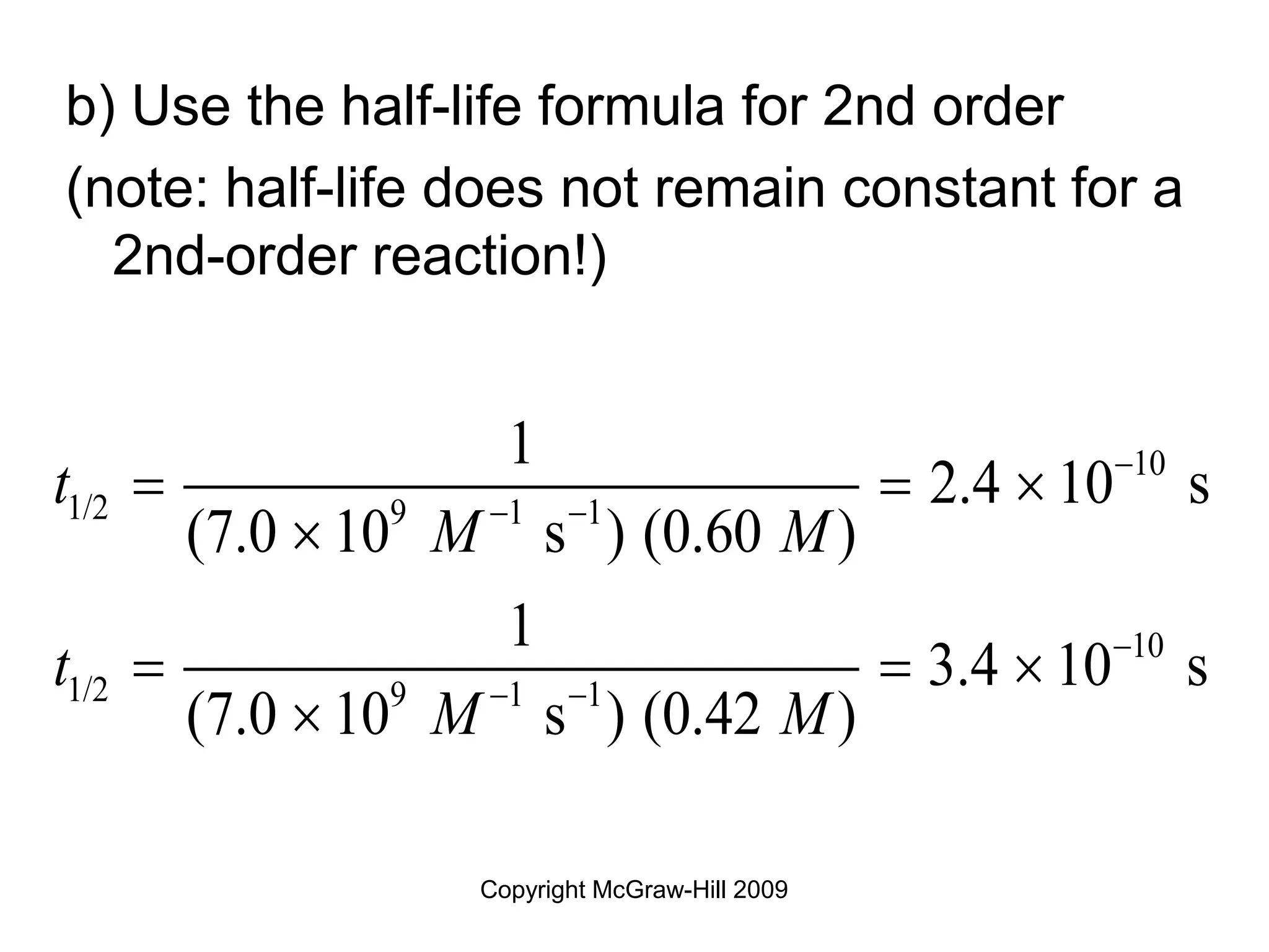 Copyright McGraw-Hill 2009
b) Use the half-life formula for 2nd order
(note: half-life does not remain constant for a
2nd-order reaction!)
10
1/2 9 1 1
10
1/2 9 1 1
1
2.4 10 s
(7.0 10 s ) (0.60 )
1
3.4 10 s
(7.0 10 s ) (0.42 )
t
M M
t
M M

 

 
  

  

 