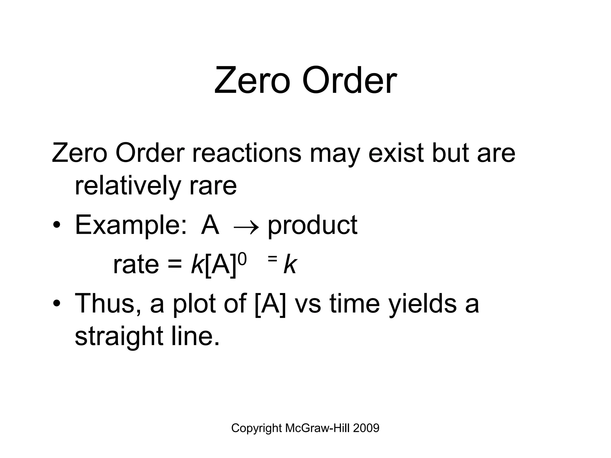 Copyright McGraw-Hill 2009
Zero Order
Zero Order reactions may exist but are
relatively rare
• Example: A  product
rate = k[A]0 = k
• Thus, a plot of [A] vs time yields a
straight line.
 