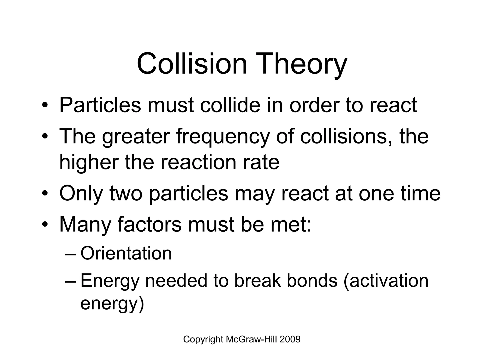 Copyright McGraw-Hill 2009
Collision Theory
• Particles must collide in order to react
• The greater frequency of collisions, the
higher the reaction rate
• Only two particles may react at one time
• Many factors must be met:
– Orientation
– Energy needed to break bonds (activation
energy)
 