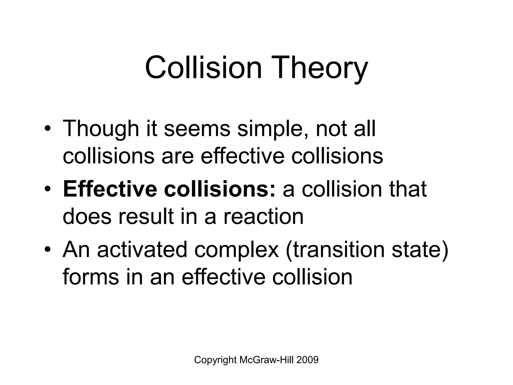 Copyright McGraw-Hill 2009
Collision Theory
• Though it seems simple, not all
collisions are effective collisions
• Effective collisions: a collision that
does result in a reaction
• An activated complex (transition state)
forms in an effective collision
 