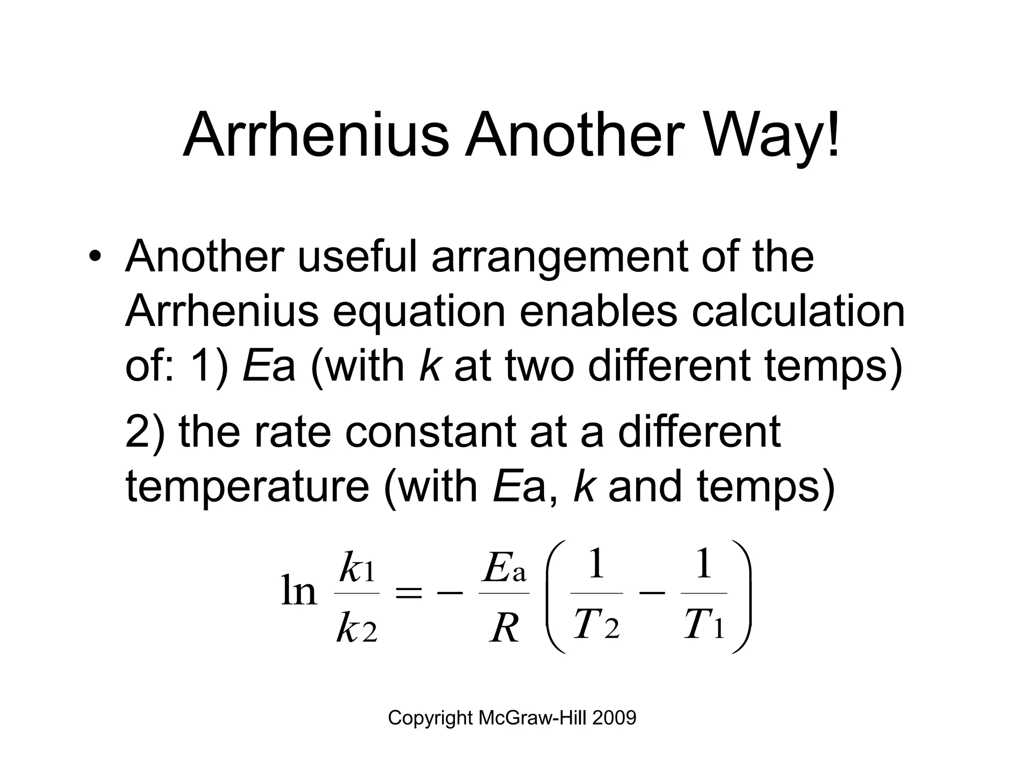 Copyright McGraw-Hill 2009
Arrhenius Another Way!
• Another useful arrangement of the
Arrhenius equation enables calculation
of: 1) Ea (with k at two different temps)
2) the rate constant at a different
temperature (with Ea, k and temps)
1 a
2 1
2
1 1
ln
k E
T T
k R
 
  
 
 
 
