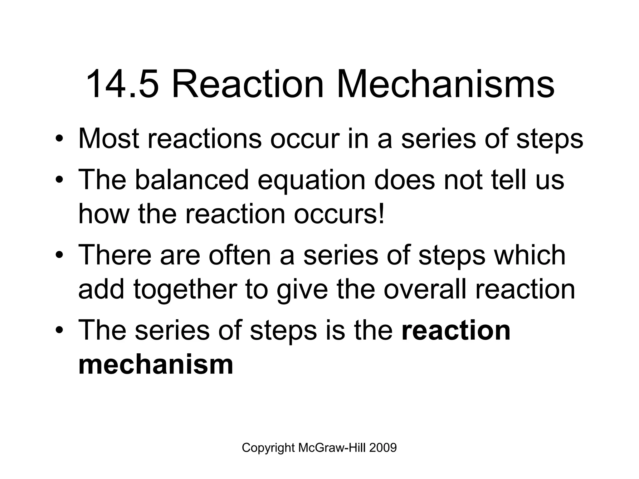 Copyright McGraw-Hill 2009
14.5 Reaction Mechanisms
• Most reactions occur in a series of steps
• The balanced equation does not tell us
how the reaction occurs!
• There are often a series of steps which
add together to give the overall reaction
• The series of steps is the reaction
mechanism
 